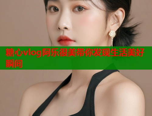 糖心vlog阿乐很美带你发现生活美好瞬间