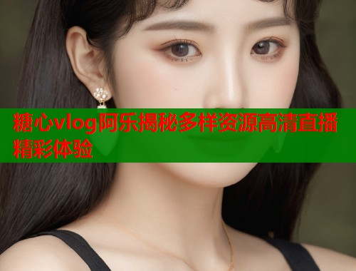 糖心vlog阿乐揭秘多样资源高清直播精彩体验  第2张