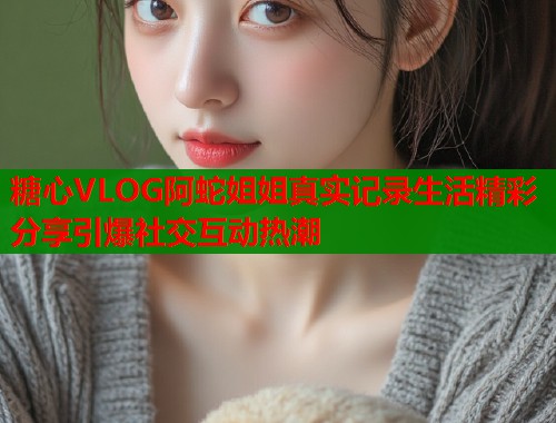 糖心VLOG阿蛇姐姐真实记录生活精彩分享引爆社交互动热潮  第2张