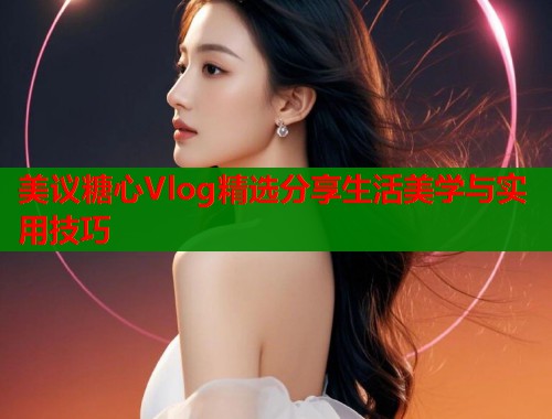 美议糖心Vlog精选分享生活美学与实用技巧