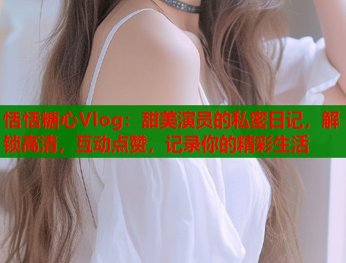 恬恬糖心Vlog：甜美演员的私密日记，解锁高清，互动点赞，记录你的精彩生活