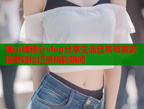 懂小姐糖心vlog分享生活日常与美食探索轻松记录精彩瞬间  第2张