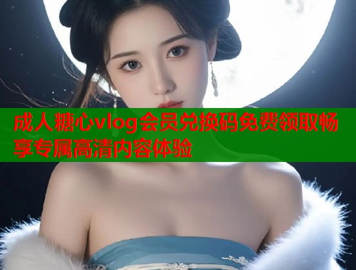 成人糖心vlog会员兑换码免费领取畅享专属高清内容体验