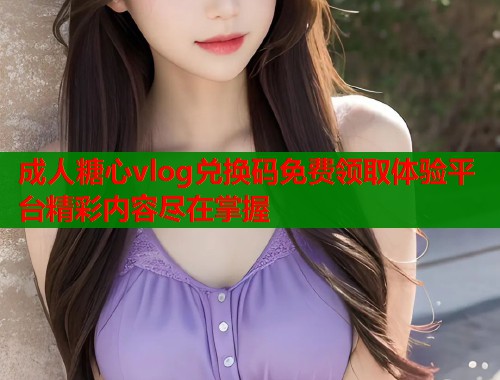 成人糖心vlog兑换码免费领取体验平台精彩内容尽在掌握
