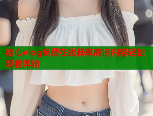 糖心vlog免费在线畅享高清内容轻松观看体验