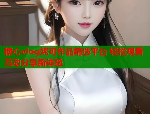 糖心vlog妮可作品精选平台 轻松观看互动分享新体验
