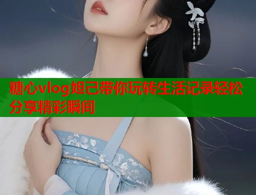 糖心vlog妲己带你玩转生活记录轻松分享精彩瞬间