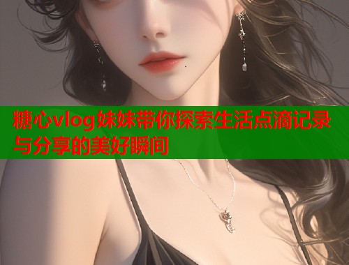 糖心vlog妹妹带你探索生活点滴记录与分享的美好瞬间