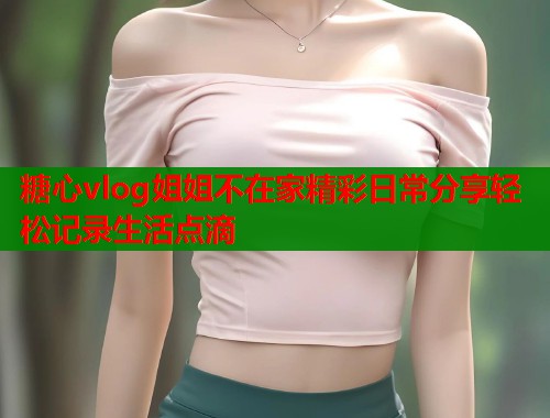 糖心vlog姐姐不在家精彩日常分享轻松记录生活点滴