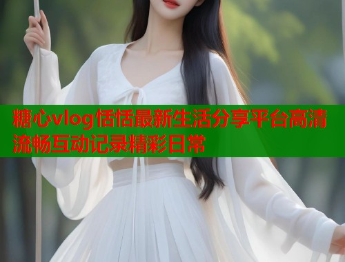 糖心vlog恬恬最新生活分享平台高清流畅互动记录精彩日常
