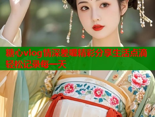 糖心vlog情深差喔精彩分享生活点滴轻松记录每一天  第2张