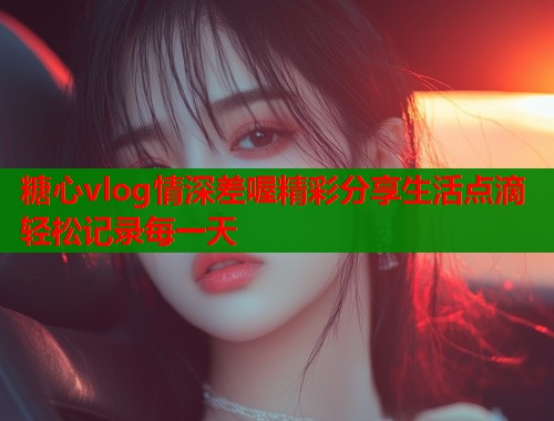 糖心vlog情深差喔精彩分享生活点滴轻松记录每一天