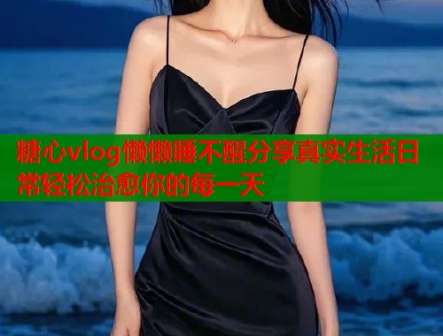 糖心vlog懒懒睡不醒分享真实生活日常轻松治愈你的每一天