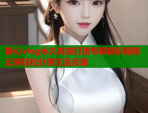 糖心vlog永久有效打造专属精彩视频记录轻松分享生活点滴  第2张