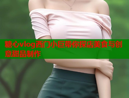 糖心vlog西门小巨带你探店美食与创意甜品制作