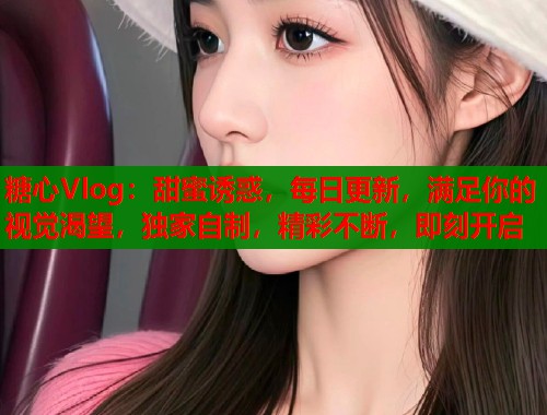糖心Vlog：甜蜜诱惑，每日更新，满足你的视觉渴望，独家自制，精彩不断，即刻开启