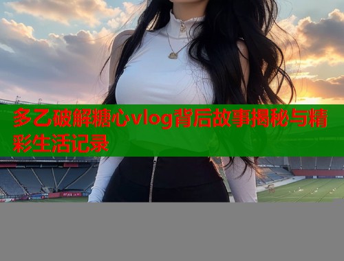 多乙破解糖心vlog背后故事揭秘与精彩生活记录