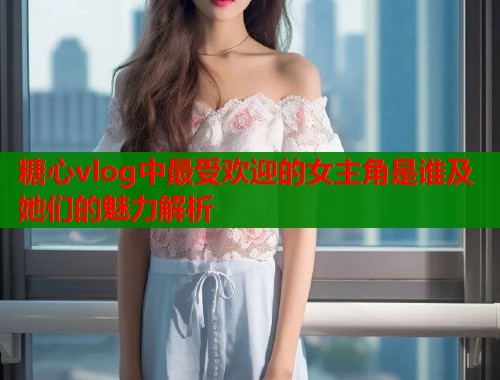 糖心vlog中最受欢迎的女主角是谁及她们的魅力解析