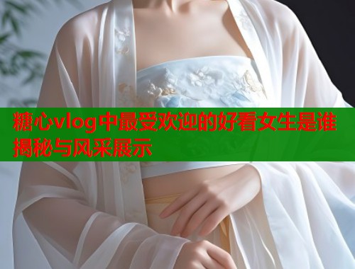 糖心vlog中最受欢迎的好看女生是谁揭秘与风采展示  第1张