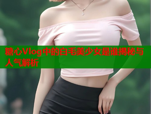 糖心Vlog中的白毛美少女是谁揭秘与人气解析  第2张