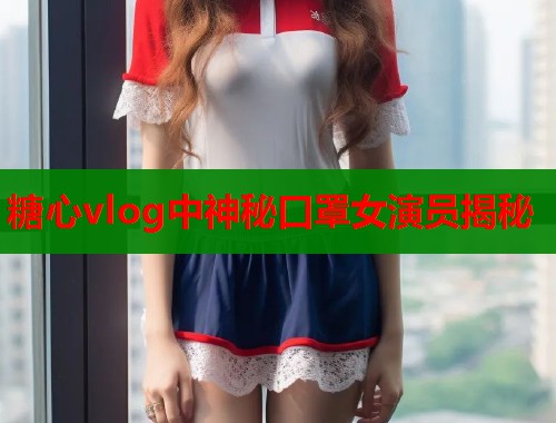 糖心vlog中神秘口罩女演员揭秘  第1张