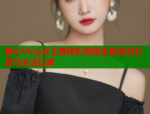 糖心Vlog女主角精彩视频全集高清分享与生活记录  第2张
