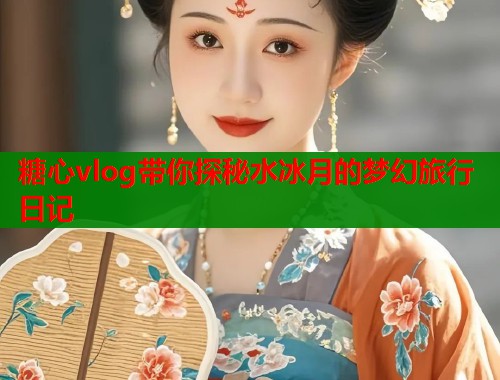 糖心vlog带你探秘水冰月的梦幻旅行日记