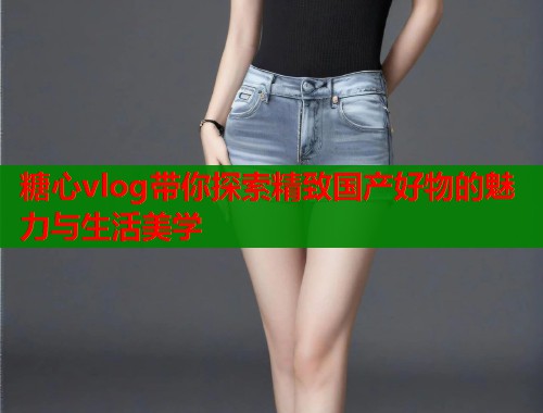 糖心vlog带你探索精致国产好物的魅力与生活美学  第2张