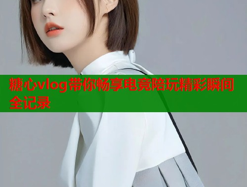 糖心vlog带你畅享电竞陪玩精彩瞬间全记录