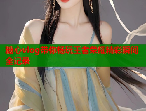 糖心vlog带你畅玩王者荣耀精彩瞬间全记录