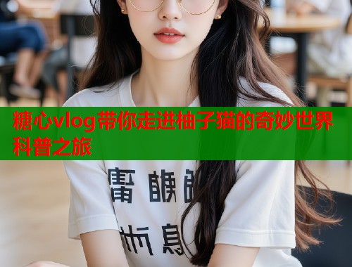糖心vlog带你走进柚子猫的奇妙世界科普之旅