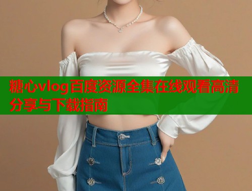 糖心vlog百度资源全集在线观看高清分享与下载指南