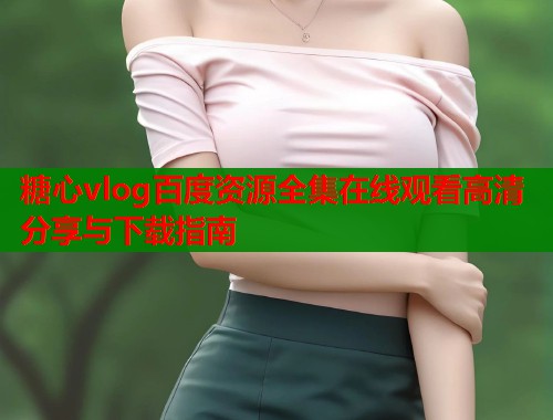 糖心vlog百度资源全集在线观看高清分享与下载指南  第2张