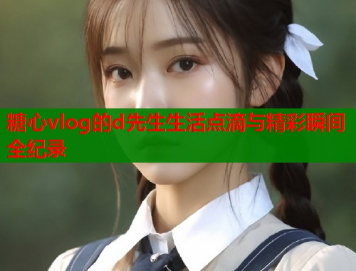 糖心vlog的d先生生活点滴与精彩瞬间全纪录