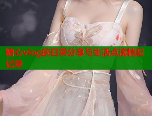 糖心vlog的日常分享与生活点滴精彩记录