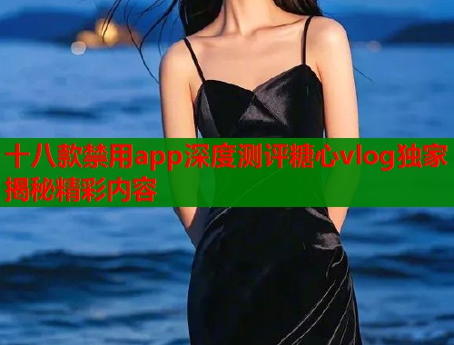 十八款禁用app深度测评糖心vlog独家揭秘精彩内容