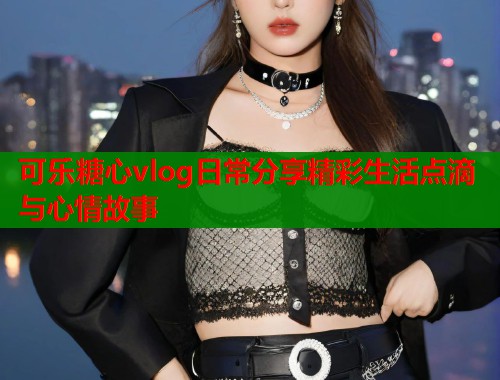可乐糖心vlog日常分享精彩生活点滴与心情故事