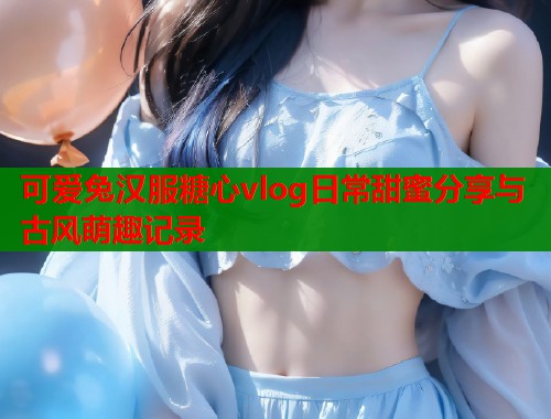 可爱兔汉服糖心vlog日常甜蜜分享与古风萌趣记录