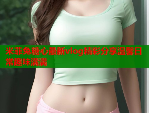 米菲兔糖心最新vlog精彩分享温馨日常趣味满满