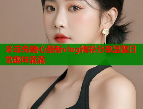 米菲兔糖心最新vlog精彩分享温馨日常趣味满满  第2张
