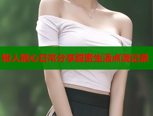 粉人糖心日常分享甜蜜生活点滴记录