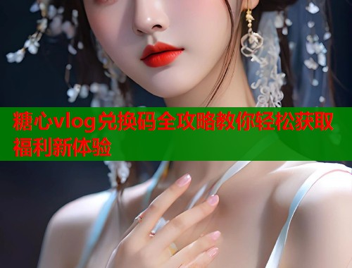 糖心vlog兑换码全攻略教你轻松获取福利新体验
