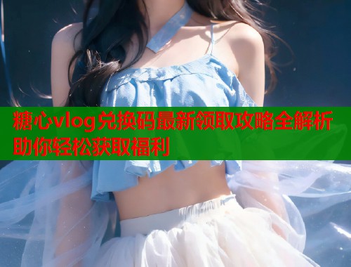 糖心vlog兑换码最新领取攻略全解析助你轻松获取福利  第2张