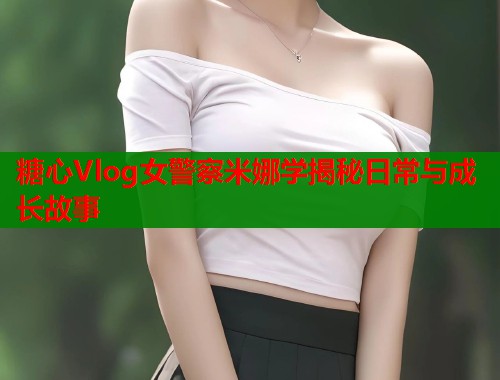 糖心Vlog女警察米娜学揭秘日常与成长故事