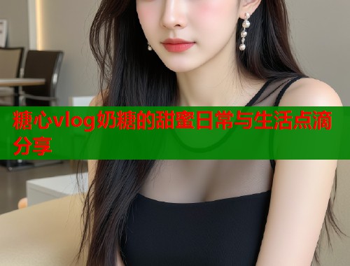 糖心vlog奶糖的甜蜜日常与生活点滴分享