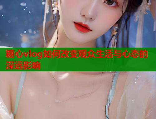 糖心vlog如何改变观众生活与心态的深远影响