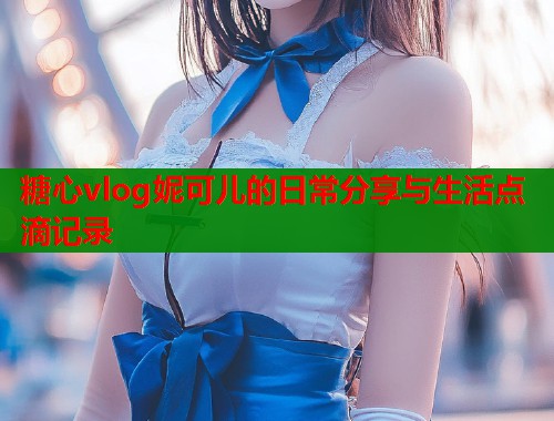 糖心vlog妮可儿的日常分享与生活点滴记录