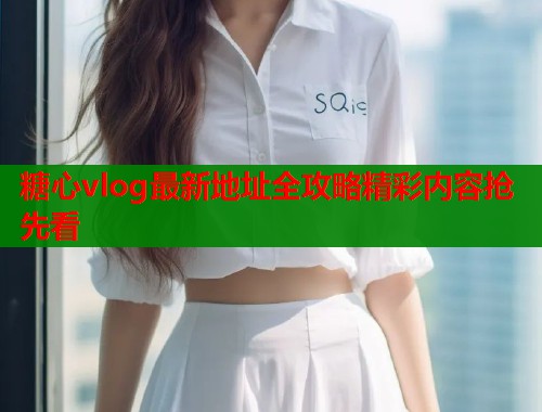 糖心vlog最新地址全攻略精彩内容抢先看