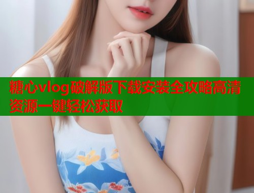 糖心vlog破解版下载安装全攻略高清资源一键轻松获取