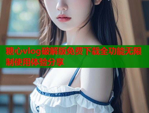 糖心vlog破解版免费下载全功能无限制使用体验分享